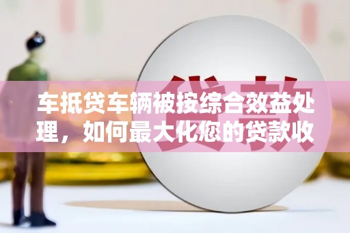 汉中车抵贷车辆被按综合效益处理，如何最大化您的贷款收益？