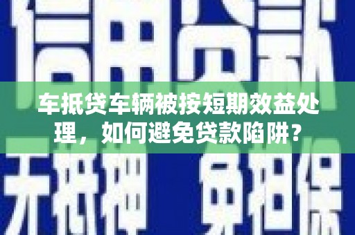 芦溪车抵贷车辆被按短期效益处理，如何避免贷款陷阱？