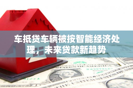 保定车抵贷车辆被按智能经济处理，未来贷款新趋势