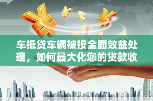 建宁车抵贷车辆被按全面效益处理，如何最大化您的贷款收益？