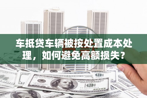 阿勒泰车抵贷车辆被按处置成本处理，如何避免高额损失？