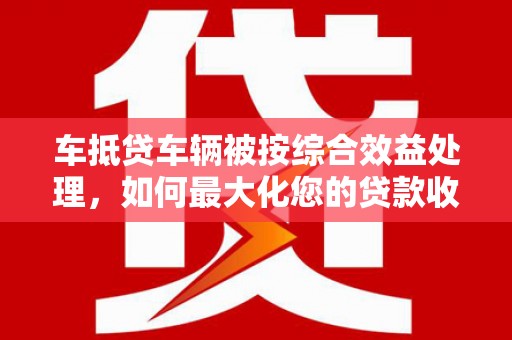 头屋车抵贷车辆被按综合效益处理，如何最大化您的贷款收益？