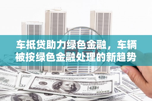 宜兰车抵贷助力绿色金融，车辆被按绿色金融处理的新趋势