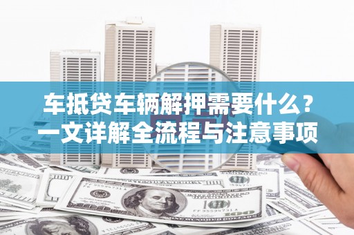龙岗车抵贷车辆解押需要什么？一文详解全流程与注意事项