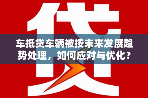仁爱车抵贷车辆被按未来发展趋势处理，如何应对与优化？