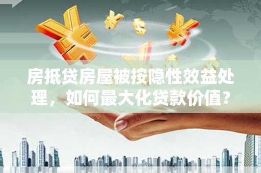 蓝山房抵贷房屋被按隐性效益处理，如何最大化贷款价值？
