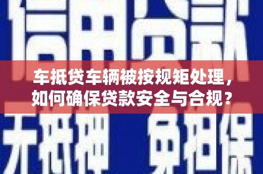 土城车抵贷车辆被按规矩处理，如何确保贷款安全与合规？
