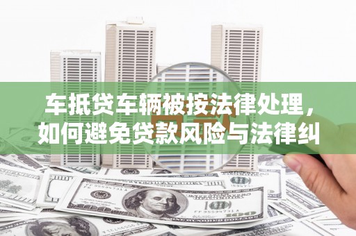 潢川车抵贷车辆被按法律处理，如何避免贷款风险与法律纠纷？