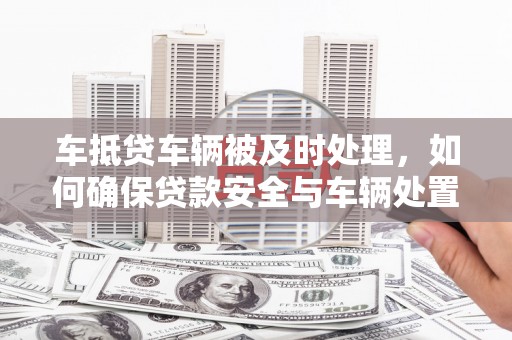 乃东车抵贷车辆被及时处理，如何确保贷款安全与车辆处置效率？
