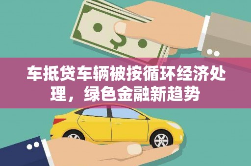 罗源车抵贷车辆被按循环经济处理，绿色金融新趋势