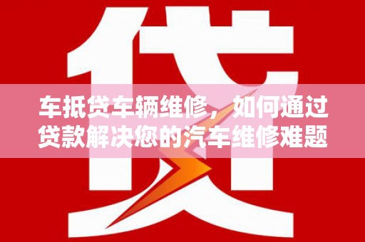 平昌车抵贷车辆维修，如何通过贷款解决您的汽车维修难题？