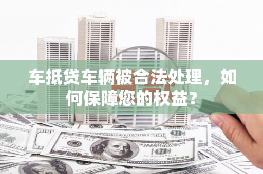 隆化车抵贷车辆被合法处理，如何保障您的权益？