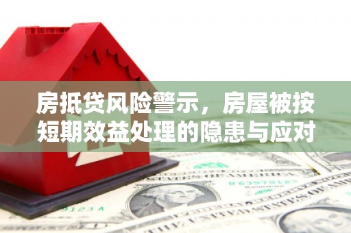 上思房抵贷风险警示，房屋被按短期效益处理的隐患与应对策略