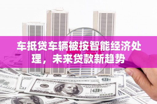 巢湖车抵贷车辆被按智能经济处理，未来贷款新趋势