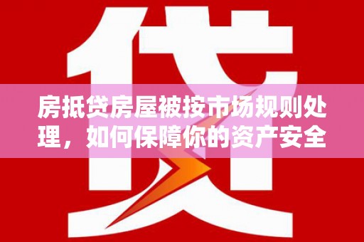 巢湖房抵贷房屋被按市场规则处理，如何保障你的资产安全？