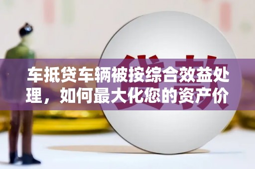 永修车抵贷车辆被按综合效益处理，如何最大化您的资产价值？