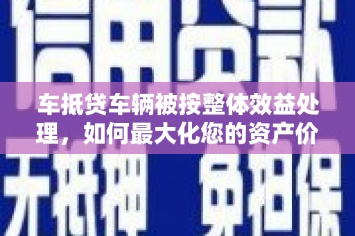 泉山车抵贷车辆被按整体效益处理，如何最大化您的资产价值？