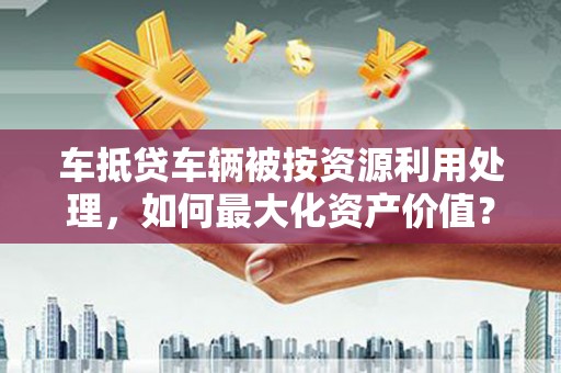 宾阳车抵贷车辆被按资源利用处理，如何最大化资产价值？