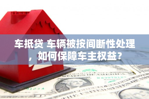 迎泽车抵贷 车辆被按间断性处理，如何保障车主权益？