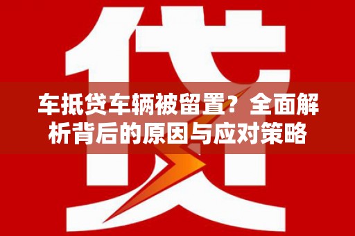 武夷山车抵贷车辆被留置？全面解析背后的原因与应对策略