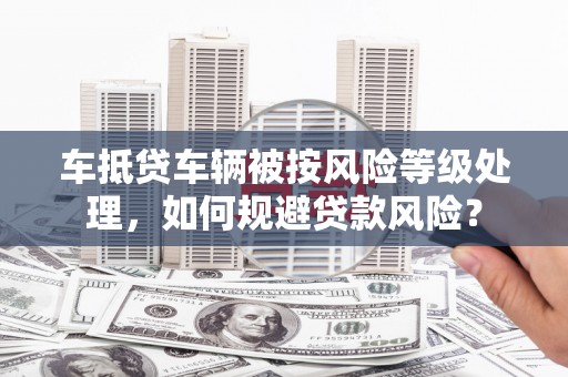 巢湖车抵贷车辆被按风险等级处理，如何规避贷款风险？