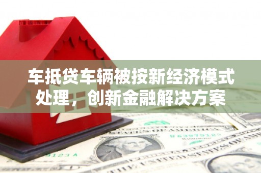 巢湖车抵贷车辆被按新经济模式处理，创新金融解决方案