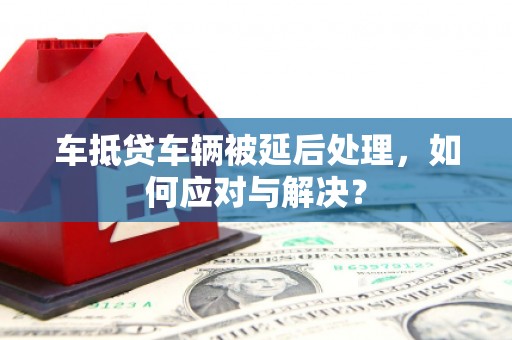 尉氏车抵贷车辆被延后处理，如何应对与解决？