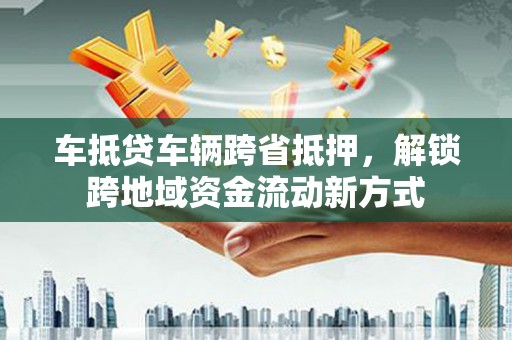 赫山车抵贷车辆跨省抵押，解锁跨地域资金流动新方式