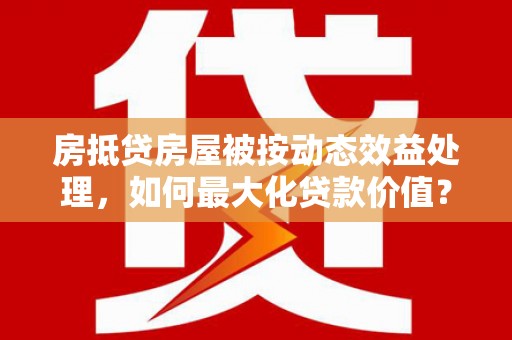 宜章房抵贷房屋被按动态效益处理，如何最大化贷款价值？