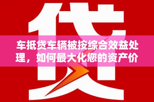泗礁车抵贷车辆被按综合效益处理，如何最大化您的资产价值？