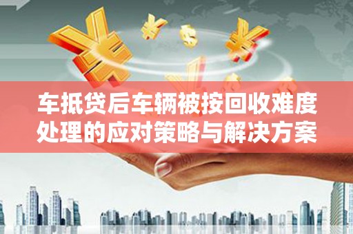 肥城车抵贷后车辆被按回收难度处理的应对策略与解决方案
