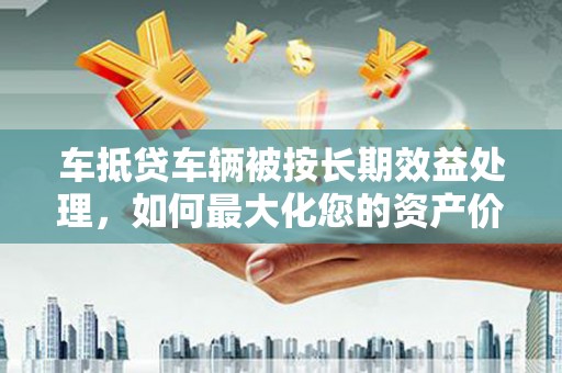 萨迦车抵贷车辆被按长期效益处理，如何最大化您的资产价值？