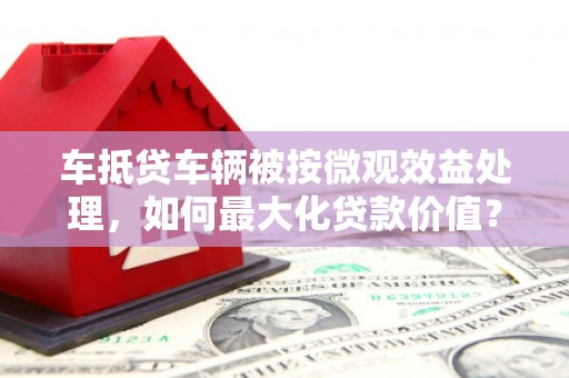 林口车抵贷车辆被按微观效益处理，如何最大化贷款价值？