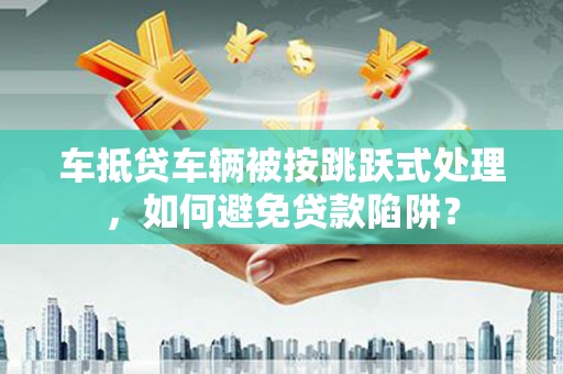 含山车抵贷车辆被按跳跃式处理，如何避免贷款陷阱？