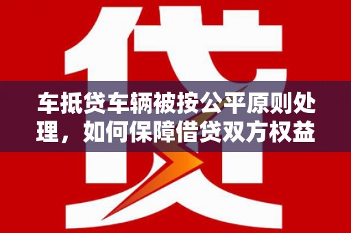 三明车抵贷车辆被按公平原则处理，如何保障借贷双方权益？