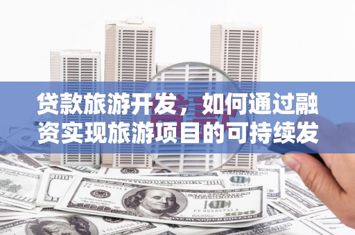 三明贷款旅游开发，如何通过融资实现旅游项目的可持续发展