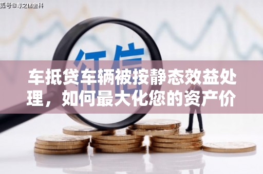 宣汉车抵贷车辆被按静态效益处理，如何最大化您的资产价值？