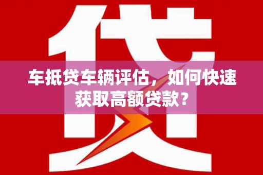 蔡甸车抵贷车辆评估，如何快速获取高额贷款？