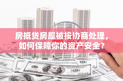 汉源房抵贷房屋被按协商处理，如何保障你的资产安全？