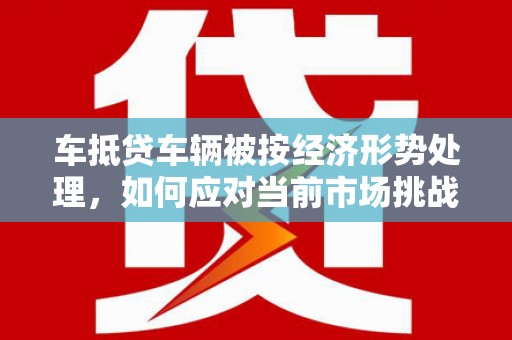 镇巴车抵贷车辆被按经济形势处理，如何应对当前市场挑战？
