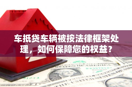 无棣车抵贷车辆被按法律框架处理，如何保障您的权益？