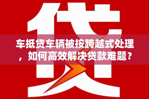 宣汉车抵贷车辆被按跨越式处理，如何高效解决贷款难题？