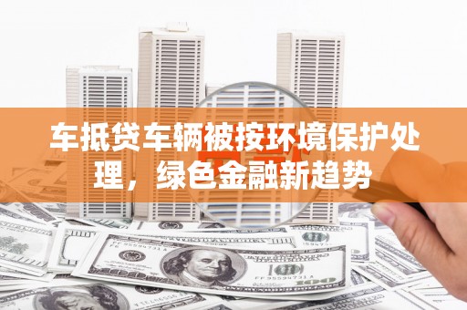吉水车抵贷车辆被按环境保护处理，绿色金融新趋势