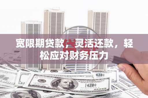 阿合奇宽限期贷款，灵活还款，轻松应对财务压力