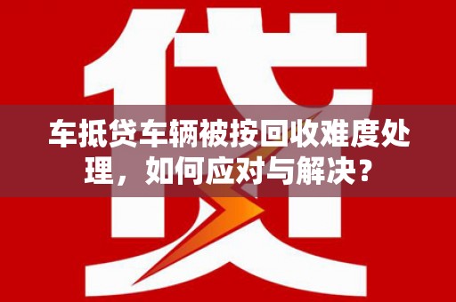 遂宁车抵贷车辆被按回收难度处理，如何应对与解决？