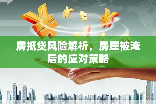忠县房抵贷风险解析，房屋被淹后的应对策略