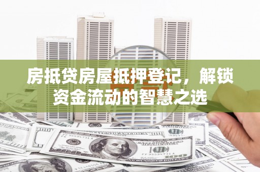 长治房抵贷房屋抵押登记，解锁资金流动的智慧之选