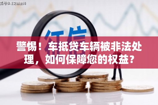 合作警惕！车抵贷车辆被非法处理，如何保障您的权益？