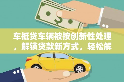 同心车抵贷车辆被按创新性处理，解锁贷款新方式，轻松解决资金难题