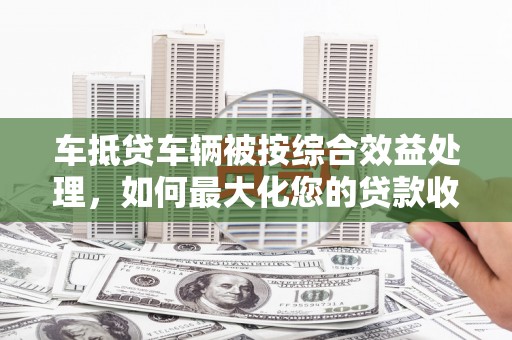 石阡车抵贷车辆被按综合效益处理，如何最大化您的贷款收益？